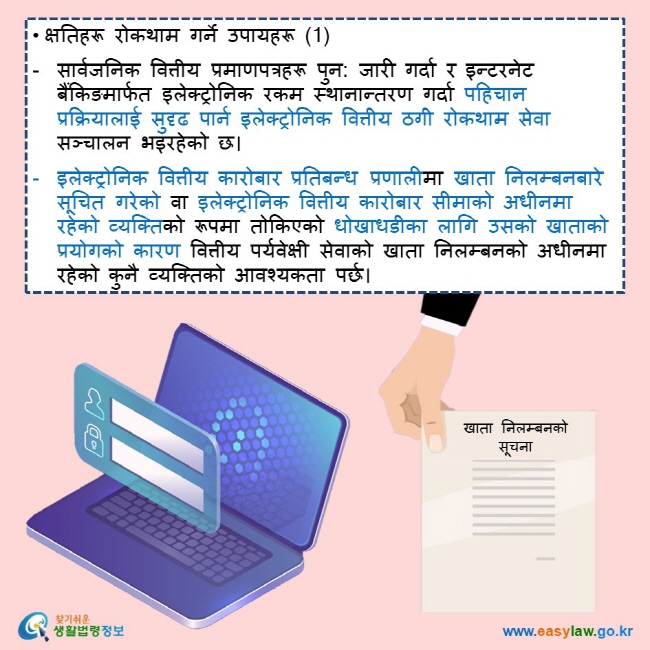 • क्षतिहरू रोकथाम गर्ने उपायहरू (1)  सार्वजनिक वित्तीय प्रमाणपत्रहरू पुन: जारी गर्दा र इन्टरनेट बैंकिङमार्फत इलेक्ट्रोनिक रकम स्थानान्तरण गर्दा पहिचान प्रक्रियालाई सुदृढ पार्न इलेक्ट्रोनिक वित्तीय ठगी रोकथाम सेवा सञ्चालन भइरहेको छ।  इलेक्ट्रोनिक वित्तीय कारोबार प्रतिबन्ध प्रणालीमा खाता निलम्बनबारे सूचित गरेको वा इलेक्ट्रोनिक वित्तीय कारोबार सीमाको अधीनमा रहेको व्यक्तिको रूपमा तोकिएको धोखाधडीका लागि उसको खाताको प्रयोगको कारण वित्तीय पर्यवेक्षी सेवाको खाता निलम्बनको अधीनमा रहेको कुनै व्यक्तिको आवश्यकता पर्छ।